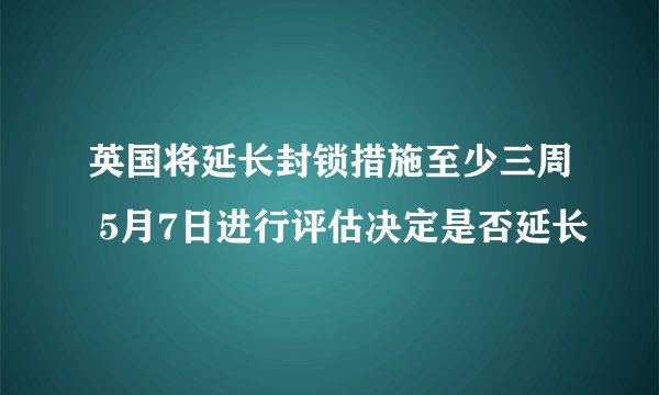 英国将延长封锁措施至少三周 5月7日进行评估决定是否延长
