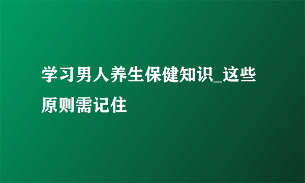 学习男人养生保健知识_这些原则需记住