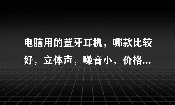 电脑用的蓝牙耳机，哪款比较好，立体声，噪音小，价格比较实惠，帮我推荐几款?谢谢？