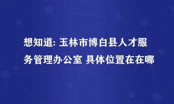 想知道: 玉林市博白县人才服务管理办公室 具体位置在在哪