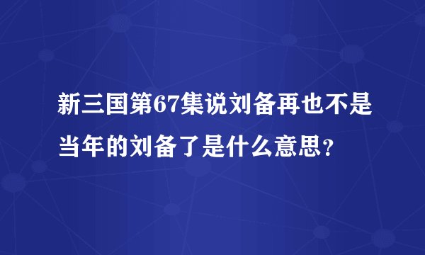 新三国第67集说刘备再也不是当年的刘备了是什么意思？