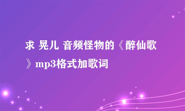求 晃儿 音频怪物的《醉仙歌》mp3格式加歌词