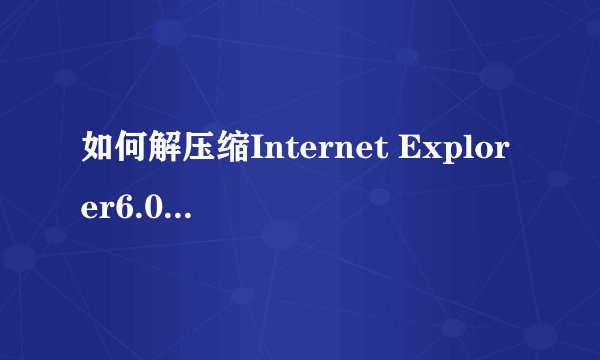 如何解压缩Internet Explorer6.0啊 急！！！