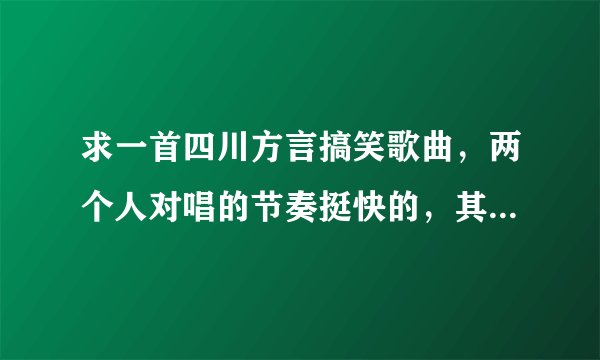 求一首四川方言搞笑歌曲，两个人对唱的节奏挺快的，其中有一句歌词是描述缺钱的。有人知道么？