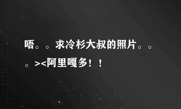 唔。。求冷杉大叔的照片。。。><阿里嘎多！！