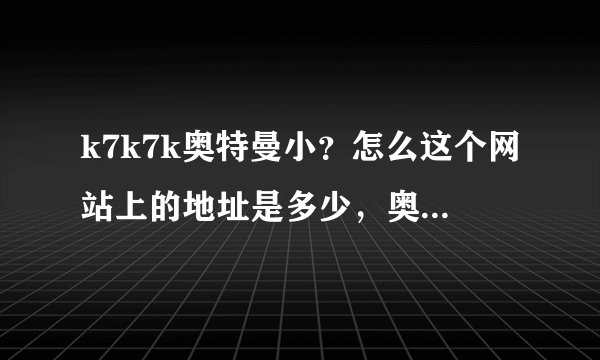 k7k7k奥特曼小？怎么这个网站上的地址是多少，奥特曼要怎么找到啊？