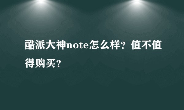 酷派大神note怎么样？值不值得购买？