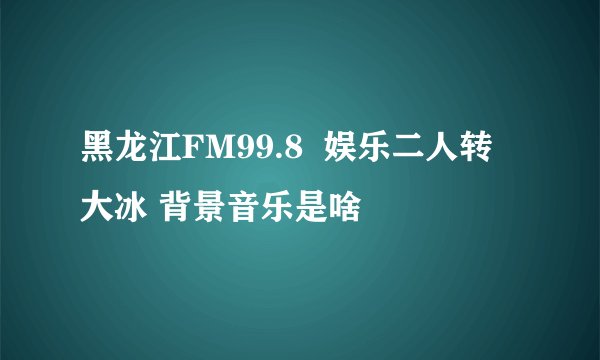 黑龙江FM99.8  娱乐二人转 大冰 背景音乐是啥