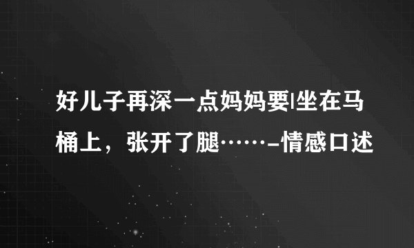 好儿子再深一点妈妈要|坐在马桶上，张开了腿……-情感口述