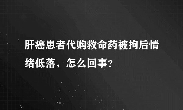 肝癌患者代购救命药被拘后情绪低落，怎么回事？