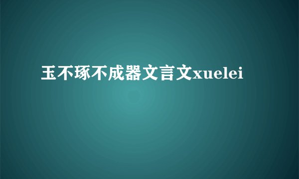 玉不琢不成器文言文xuelei