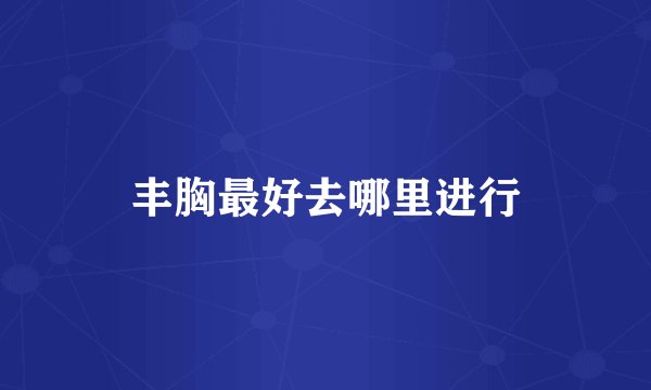 丰胸最好去哪里进行