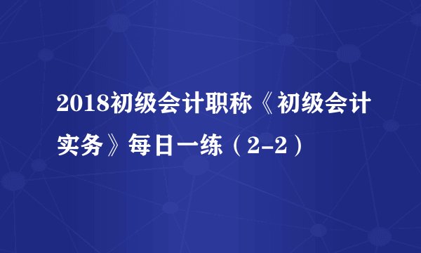 2018初级会计职称《初级会计实务》每日一练（2-2）