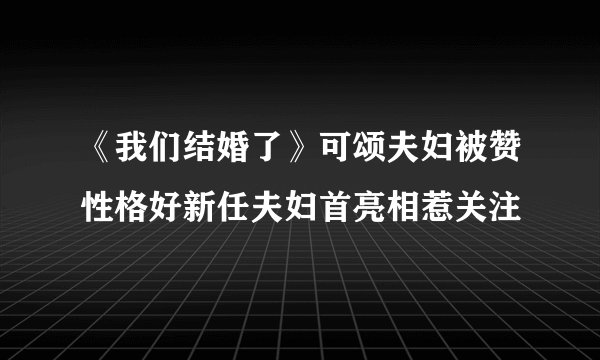《我们结婚了》可颂夫妇被赞性格好新任夫妇首亮相惹关注