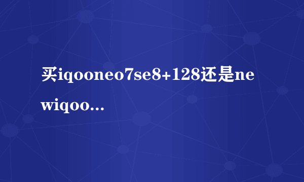 买iqooneo7se8+128还是newiqooneo6se12+256