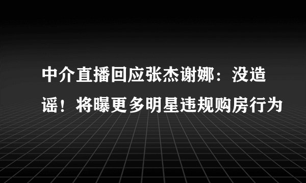 中介直播回应张杰谢娜：没造谣！将曝更多明星违规购房行为