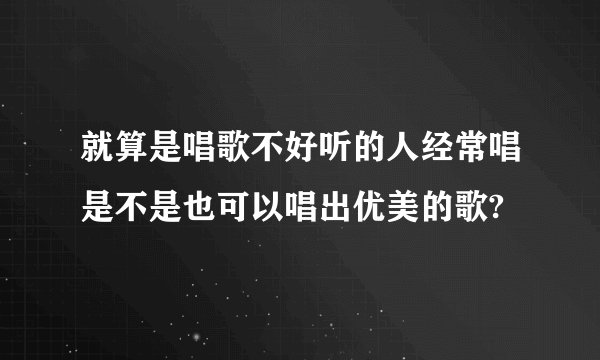 就算是唱歌不好听的人经常唱是不是也可以唱出优美的歌?