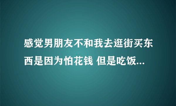 感觉男朋友不和我去逛街买东西是因为怕花钱 但是吃饭经常吃的贵他没介意过？