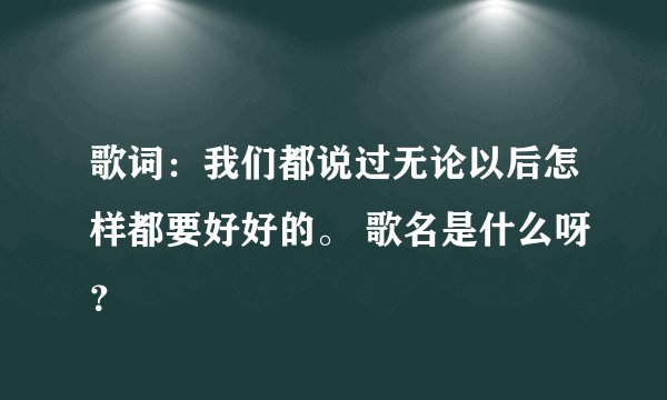 歌词：我们都说过无论以后怎样都要好好的。 歌名是什么呀？
