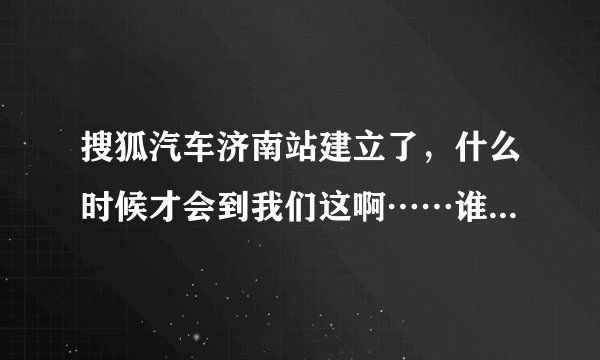 搜狐汽车济南站建立了，什么时候才会到我们这啊……谁知道哪里有搜狐汽车的相关信息啊？