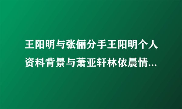 王阳明与张俪分手王阳明个人资料背景与萧亚轩林依晨情史被扒（5）
