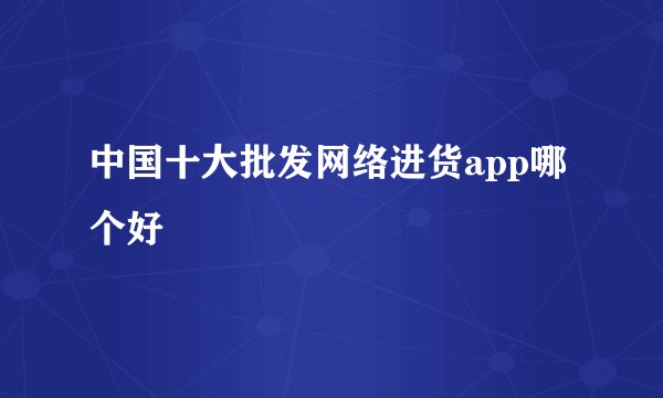 中国十大批发网络进货app哪个好