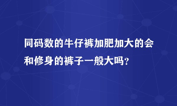 同码数的牛仔裤加肥加大的会和修身的裤子一般大吗？