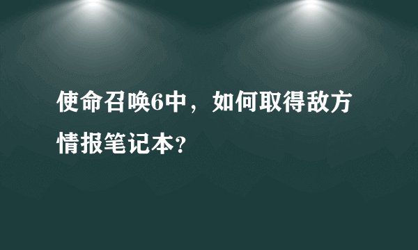 使命召唤6中，如何取得敌方情报笔记本？