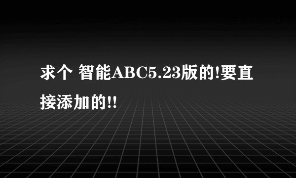 求个 智能ABC5.23版的!要直接添加的!!