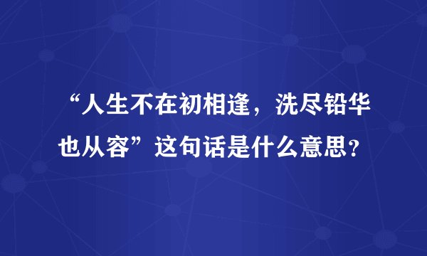 “人生不在初相逢，洗尽铅华也从容”这句话是什么意思？