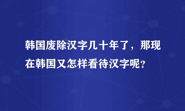 韩国废除汉字几十年了，那现在韩国又怎样看待汉字呢？