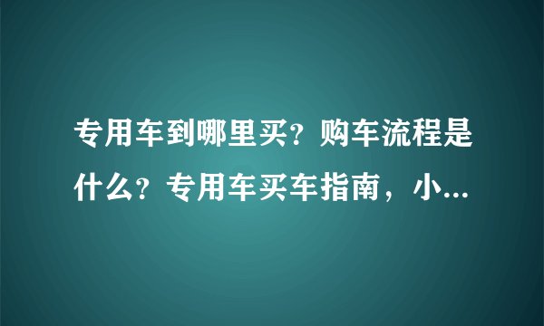 专用车到哪里买？购车流程是什么？专用车买车指南，小心这些坑！