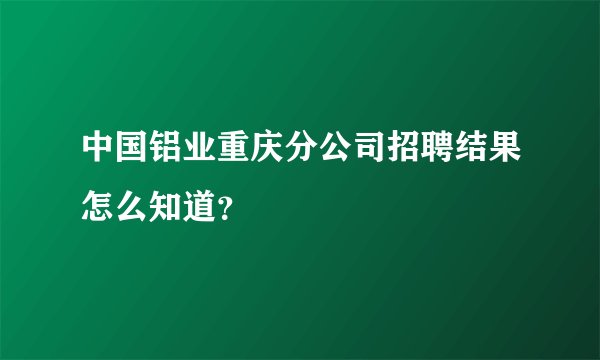 中国铝业重庆分公司招聘结果怎么知道？
