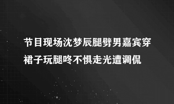 节目现场沈梦辰腿劈男嘉宾穿裙子玩腿咚不惧走光遭调侃