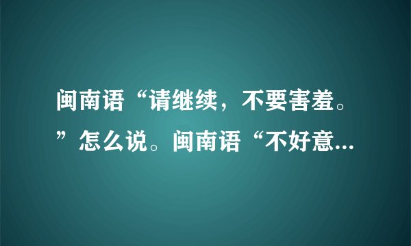 闽南语“请继续，不要害羞。”怎么说。闽南语“不好意思，我是看他的脸有没有什么东西……”怎么说？