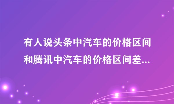 有人说头条中汽车的价格区间和腾讯中汽车的价格区间差距很大，哪个价格区间比较真实呢？