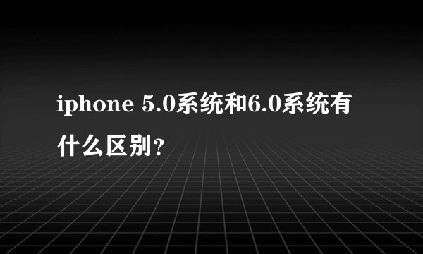 iphone 5.0系统和6.0系统有什么区别？