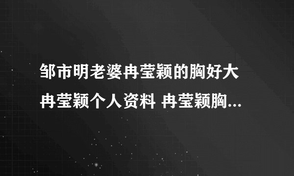 邹市明老婆冉莹颖的胸好大 冉莹颖个人资料 冉莹颖胸围三围多少