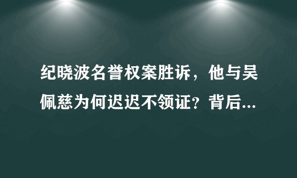 纪晓波名誉权案胜诉，他与吴佩慈为何迟迟不领证？背后的家庭因素有哪些？