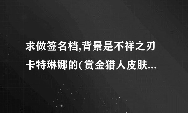 求做签名档,背景是不祥之刃卡特琳娜的(赏金猎人皮肤那款)ID潜水de双鱼,比尔吉沃特大区,加两句话: