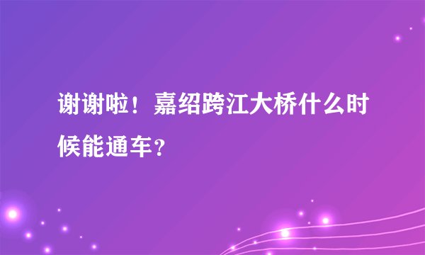 谢谢啦！嘉绍跨江大桥什么时候能通车？