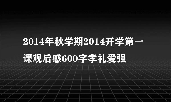 2014年秋学期2014开学第一课观后感600字孝礼爱强