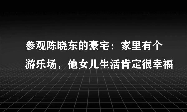 参观陈晓东的豪宅：家里有个游乐场，他女儿生活肯定很幸福