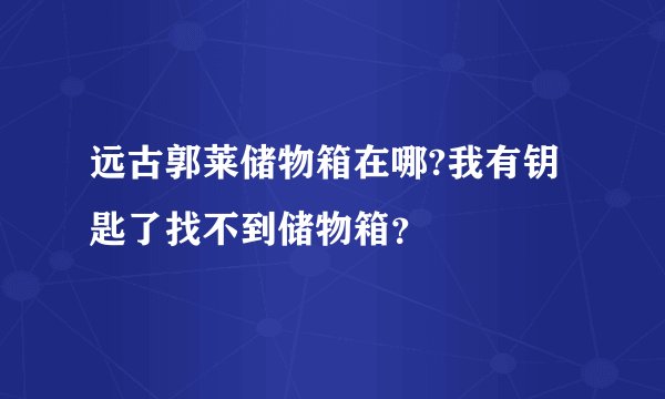 远古郭莱储物箱在哪?我有钥匙了找不到储物箱？