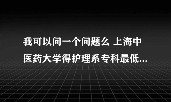 我可以问一个问题么 上海中医药大学得护理系专科最低分数线是多少呢