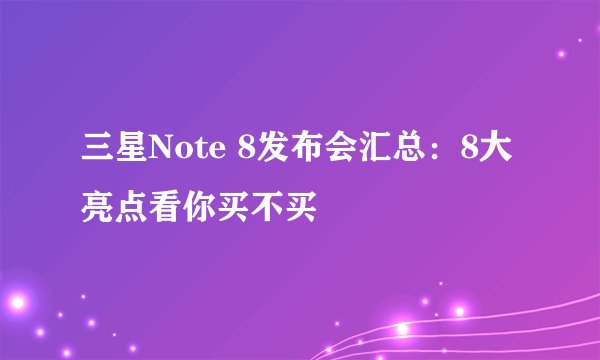 三星Note 8发布会汇总：8大亮点看你买不买