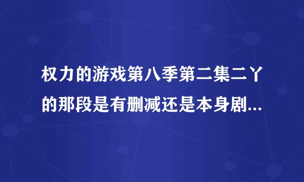 权力的游戏第八季第二集二丫的那段是有删减还是本身剧情就那么点？
