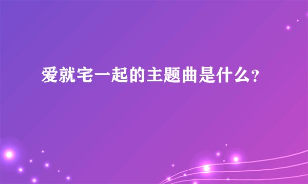 爱就宅一起的主题曲是什么？