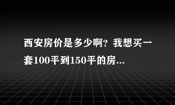 西安房价是多少啊？我想买一套100平到150平的房子，不知道得多少钱可以搞定？