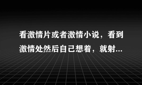看激情片或者激情小说，看到激情处然后自己想着，就射...
